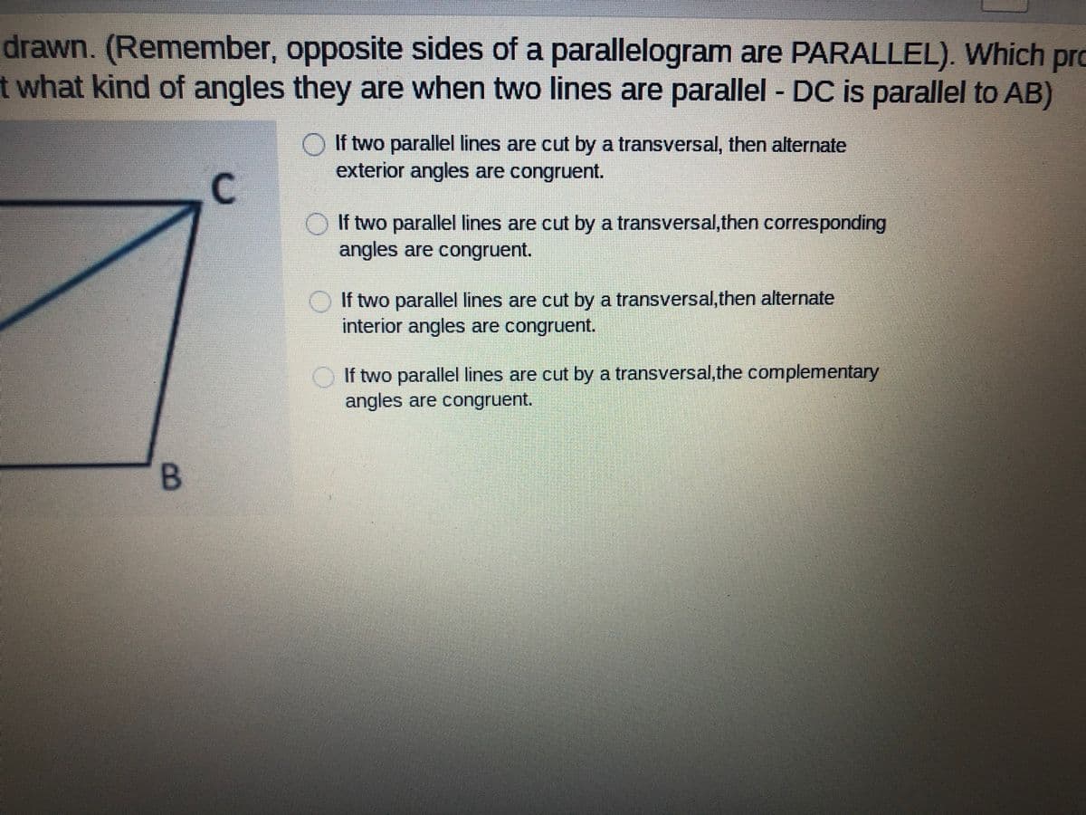 drawn. (Remember, opposite sides of a parallelogram are PARALLEL). Which
pro
t what kind of angles they are when two lines are parallel - DC is parallel to AB)
If two parallel lines are cut by a transversal, then alternate
exterior angles are congruent.
C.
O If two parallel lines are cut by a transversal,then corresponding
angles are congruent.
O If two parallel lines are cut by a transversal,then alternate
interior angles are congruent.
If two parallel lines are cut by a transversal,the complementary
angles are congruent.
B.
