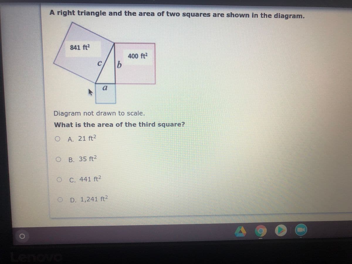 A right triangle and the area of two squares are shown in the diagram.
841 ft
400 ft?
Diagram not drawn to scale.
What is the area of the third square?
O A. 21 ft2
O B. 35 ft2
O C. 441 ft?
D. 1,241 ft?
Lenovo
