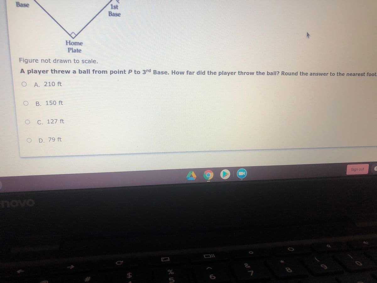 Base
1st
Base
Home
Plate
Figure not drawn to scale.
A player threw a ball from point P to 3rd Base. How far did the player throw the ball? Round the answer to the nearest foot.
A. 210 ft
B. 150 ft
C. 127 ft
D. 79 ft
Sign out
novo
24
%23
言く0
