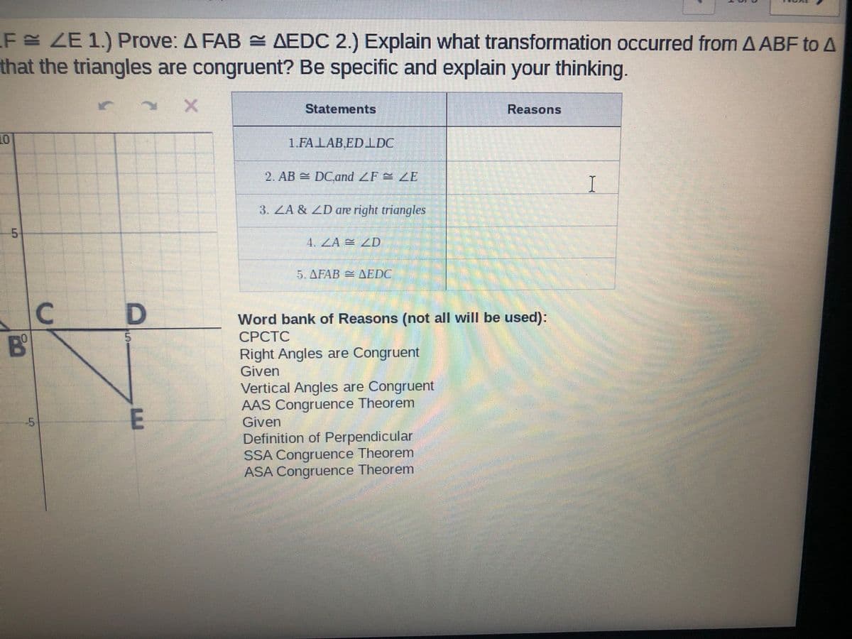 F ZE 1.) Prove: A FAB AEDC 2.) Explain what transformation occurred from A ABF to A
that the triangles are congruent? Be specific and explain your thinking.
Statements
Reasons
10
1.FALABEDIDC
2. AB DCdand ZF ZE
I
3. ZA & ZD are right triangles
5.
4. ZA LD
5.AFAB AEDC
Word bank of Reasons (not all will be used):
СРСТС
B'
10
Right Angles are Congruent
Given
Vertical Angles are Congruent
AAS Congruence Theorem
Given
E
Definition of Perpendicular
SSA Congruence Theorem
ASA Congruence Theorem
