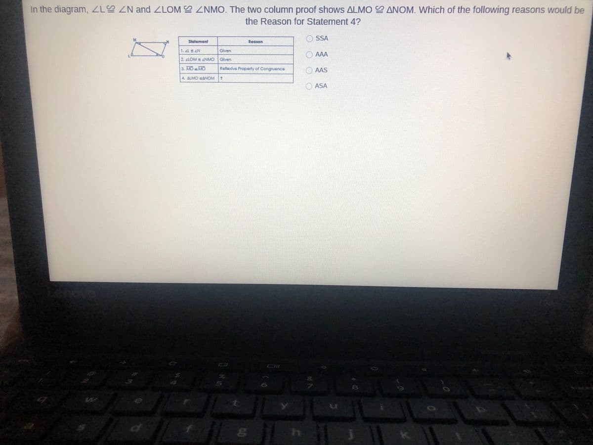 In the diagram, Z N and ZLOM ZNMO. The two column proof shows ALMO ANOM. Which of the following reasons would be
the Reason for Statement 4?
SSA
Statement
Reason
1. 2L N
Given
AAA
2. LOM NMO Glven
3. MO MO
Reflexive Property of Congruence
O AAS
4. ALMO ANOM
ASA
8.
8.

