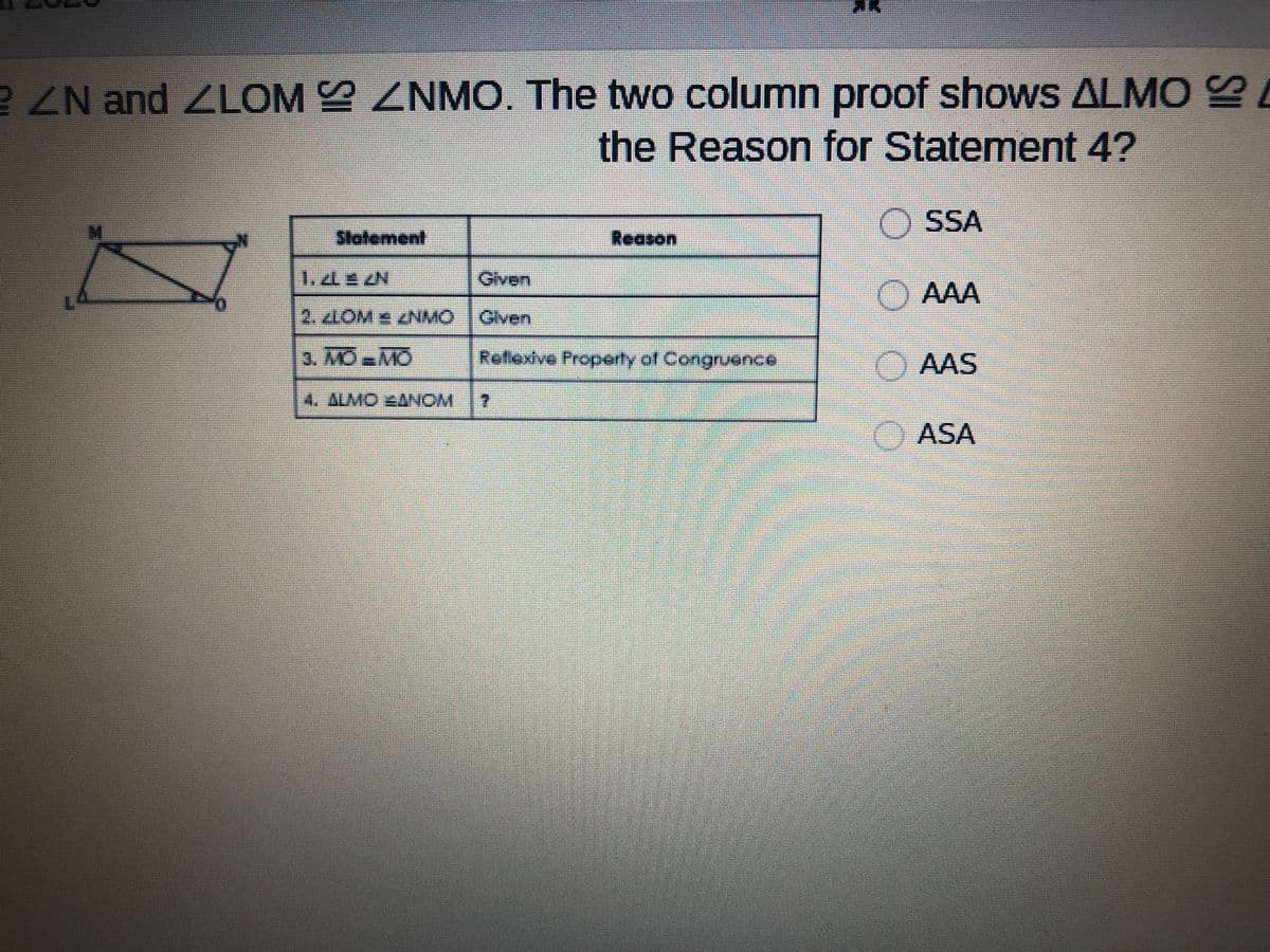 R ZN and ZLOM ZNMO. The two column proof shows ALMO e
the Reason for Statement 4?
O SSA
Slatement
Reason
ఈుen
) AAA
2. zLOM ZNMO Glven
3. MOMO
Refiexive Properly of Congruence
AAS
4. ALMO 4ANOM
7.
ASA
