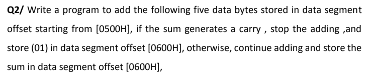 Q2/ Write a program to add the following five data bytes stored in data segment
offset starting from [0500H], if the sum generates a carry , stop the adding ,and
store (01) in data segment offset [0600H], otherwise, continue adding and store the
sum in data segment offset [0600H],
