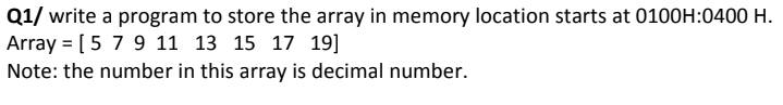 Q1/ write a program to store the array in memory location starts at 0100H:0400 H.
Array = [5 7 9 11 13 15 17 19]
Note: the number in this array is decimal number.

