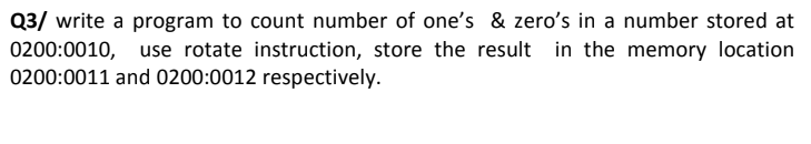 Q3/ write a program to count number of one's & zero's in a number stored at
0200:0010, use rotate instruction, store the result in the memory location
0200:0011 and 0200:0012 respectively.
