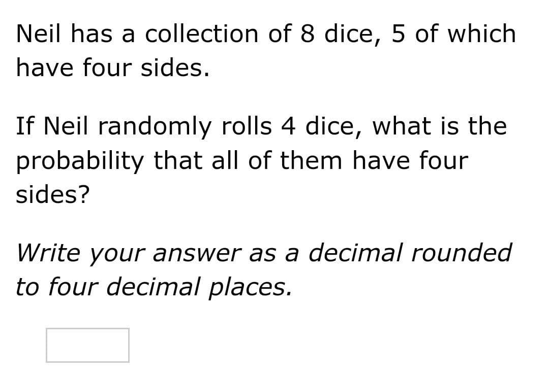 Neil has a collection of 8 dice, 5 of which
have four sides.
If Neil randomly rolls 4 dice, what is the
probability that all of them have four
sides?
Write your answer as a decimal rounded
to four decimal places.

