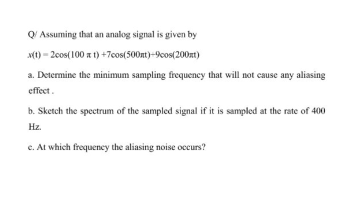 Q! Assuming that an analog signal is given by
x(1) = 2cos(100 a t) +7cos(500zt)+9cos(200rt)
a. Determine the minimum sampling frequency that will not cause any aliasing
effect.
b. Sketch the spectrum of the sampled signal if it is sampled at the rate of 400
Hz.
c. At which frequency the aliasing noise occurs?
