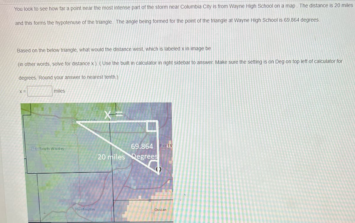 You look to see how far a point near the most intense part of the storm near Columbia City is from Wayne High School on a map. The distance is 20 miles
and this forms the hypotenuse of the triangle. The angle being formed for the point of the triangle at Wayne High School is 69.864 degrees.
Based on the below triangle, what would the distance west, which is labeled x in image be
(in other words, solve for distance x ). ( Use the built in calculator in right sidebar to answer. Make sure the setting is on Deg on top left of calculator for
degrees. Round your answer to nearest tenth.)
X =
miles
205
Columbia Cih
69.864 Fortv
14 South Whi t ey
20 miles Degrees
Huntington
Ossi an
