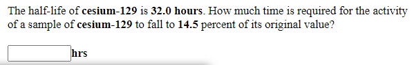 The half-life of cesium-129 is 32.0 hours. How much time is required for the activity
of a sample of cesium-129 to fall to 14.5 percent of its original value?
hrs
