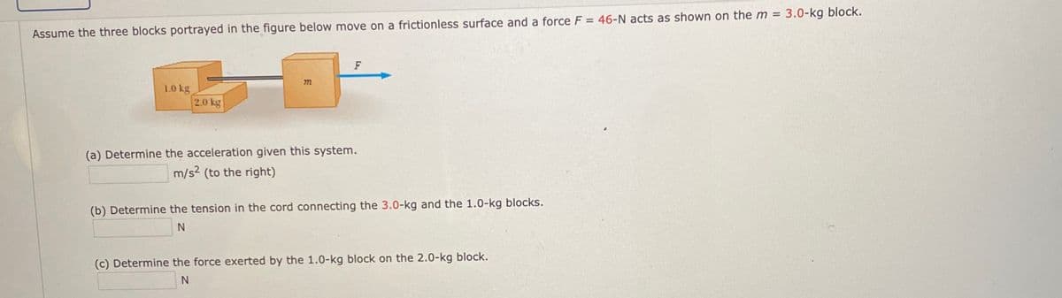 %3D
Assume the three blocks portrayed in the figure below move on a frictionless surface and a force F = 46-N acts as shown on the m = 3.0-kg block.
F
1.0 kg
2.0 kg
(a) Determine the acceleration given this system.
m/s? (to the right)
(b) Determine the tension in the cord connecting the 3.0-kg and the 1.0-kg blocks.
(c) Determine the force exerted by the 1.0-kg block on the 2.0-kg block.
