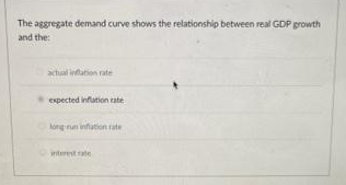 The aggregate demand curve shows the relationship between real GDP growth
and the:
actual inflation rate
expected inflation rate
long run inflation rate
interest rate