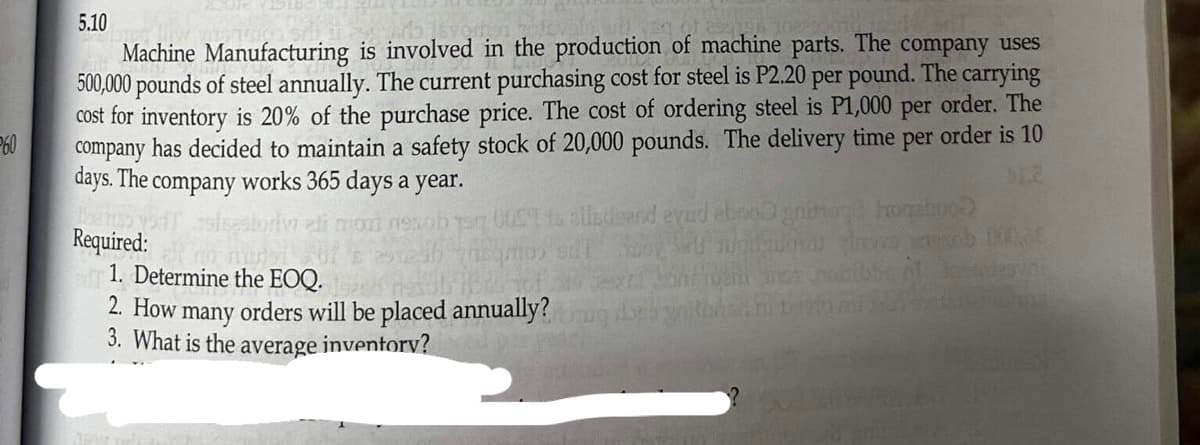 5.10
Machine Manufacturing is involved in the production of machine parts. The company uses
500,000 pounds of steel annually. The current purchasing cost for steel is P2.20 per pound. The carrying
cost for inventory is 20% of the purchase price. The cost of ordering steel is P1,000 per order. The
company has decided to maintain a safety stock of 20,000 pounds. The delivery time per order is 10
days. The company works 365 days a year.
60
Required:
Ito alladeand evad ebno gnihoge hogaboo)
i supiquous troca ob D
bent instruesvai
1. Determine the EOQ.
2. How many orders will be placed annually?
3. What is the average inventory?