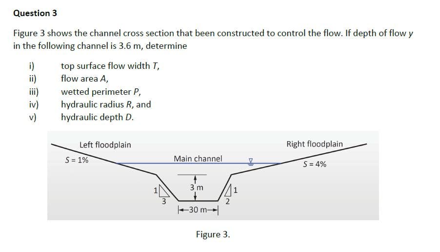 Question 3
Figure 3 shows the channel cross section that been constructed to control the flow. If depth of flow y
in the following channel is 3.6 m, determine
top surface flow width T,
i)
ii)
ii)
iv)
v)
flow area A,
wetted perimeter P,
hydraulic radius R, and
hydraulic depth D.
Left floodplain
Right floodplain
S= 1%
Main channel
S = 4%
3 m
3
-30 m-
Figure 3.
2.
