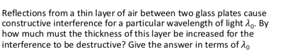 Reflections from a thin layer of air between two glass plates cause
constructive interference for a particular wavelength of light A0. By
how much must the thickness of this layer be increased for the
interference to be destructive? Give the answer in terms of 1o
