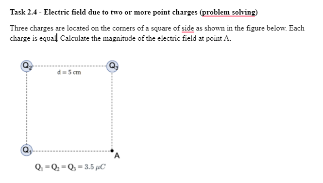 Task 2.4 - Electric field due to two or more point charges (problem solving)
Three charges are located on the corners of a square of side as shown in the figure below. Each
charge is equall Calculate the magnitude of the electric field at point A.
d = 5 cm
Q =Q2 = Q3 = 3.5 µC
%3D
