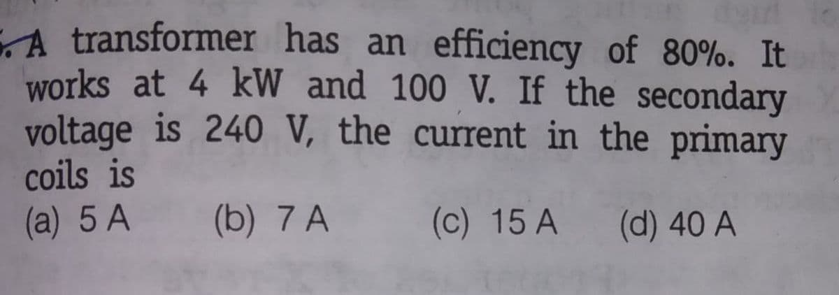 A transformer has an efficiency of 80%. It
works at 4 kW and 100 V. If the secondary
voltage is 240 V, the current in the primary
coils is
(a) 5 A
(b) 7 A
(c) 15 A
(d) 40 A
