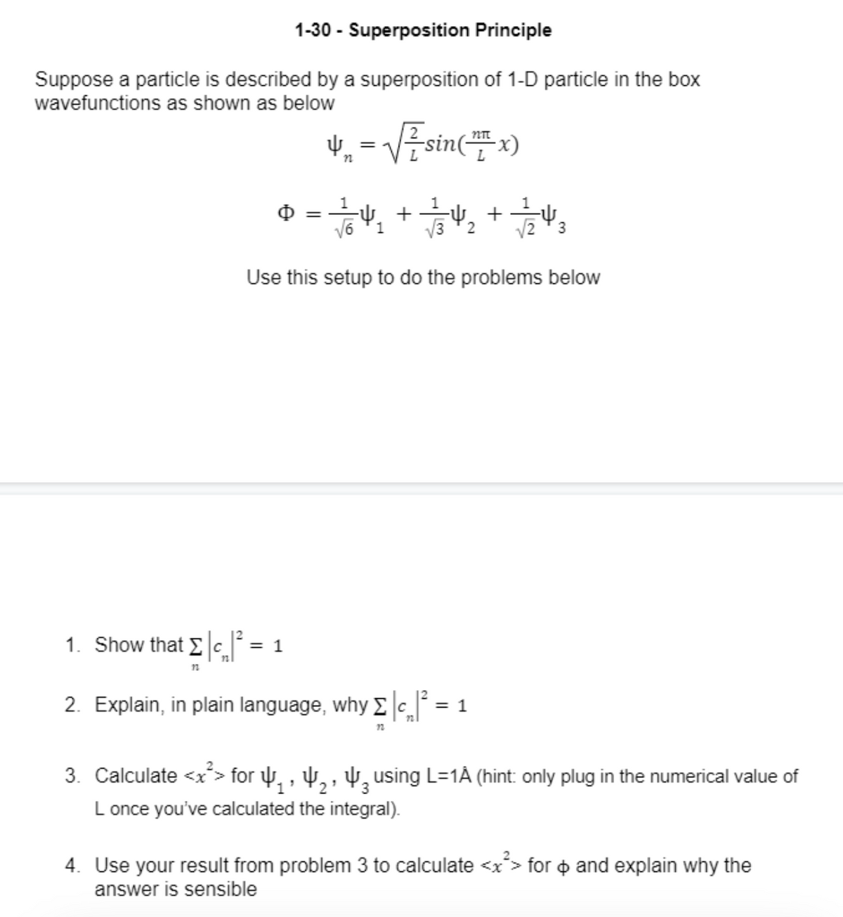 1-30 - Superposition Principle
Suppose a particle is described by a superposition of 1-D particle in the box
wavefunctions as shown as below
1. Show that Σc|²
12
4₁ = √√ ² sin(x)
n
0 = 1/64
с = 1
-4₁
√6 1
Use this setup to do the problems below
+
7/24/2+1/2/24/3
√32
√23
2. Explain, in plain language, why
Σ c
| Σ |c₂|² = ¤ 1
22
3. Calculate <x> for ₁, ₂, ³ using L=1Â (hint: only plug in the numerical value of
L once you've calculated the integral).
4. Use your result from problem 3 to calculate <x²> for > and explain why the
answer is sensible