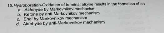 15. Hydroboration-Oxidation of terminal alkyne results in the formation of an
a. Aldehyde by Markovnikov mechanism
b. Ketone by anti-Markovnikov mechanism
c. Enol by Markovnikov mechanism
d. Aldehyde by anti-Markovnikov mechanism
