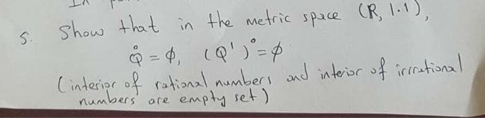 show that in the metric space (R, 1-1),
Q = 4, cQ')'=$
Cinteripr of rational numbers and interior of irrational
S.
numbers' are empty set)
