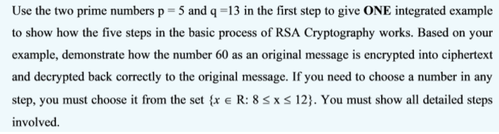 Use the two prime numbers p = 5 and q =13 in the first step to give ONE integrated example
to show how the five steps in the basic process of RSA Cryptography works. Based on your
example, demonstrate how the number 60 as an original message is encrypted into ciphertext
and decrypted back correctly to the original message. If you need to choose a number in any
step, you must choose it from the set {x e R: 8 s x< 12}. You must show all detailed steps
involved.
