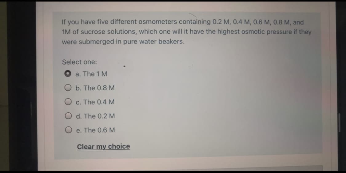 If you have five different osmometers containing 0.2 M, 0.4 M, 0.6 M, 0.8 M, and
1M of sucrose solutions, which one will it have the highest osmotic pressure if they
were submerged in pure water beakers.
Select one:
a. The 1 M
Ob. The 0.8 M
C. The 0.4 M
O d. The 0.2 M
e. The 0.6 M
Clear my choice
