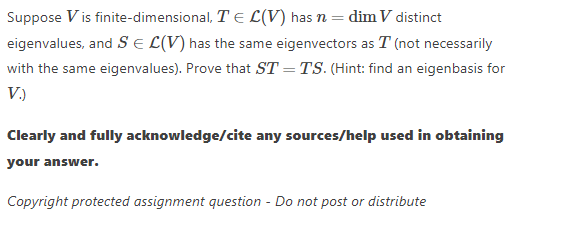 Suppose V is finite-dimensional, T E L(V) has n = dim V distinct
eigenvalues, and S E L(V) has the same eigenvectors as T (not necessarily
with the same eigenvalues). Prove that ST = TS. (Hint: find an eigenbasis for
V.)
Clearly and fully acknowledge/cite any sources/help used in obtaining
your answer.
Copyright protected assignment question - Do not post or distribute
