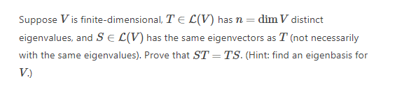 Suppose V is finite-dimensional, T E L(V) has n = dim V distinct
eigenvalues, and SE L(V) has the same eigenvectors as T (not necessarily
with the same eigenvalues). Prove that ST = TS. (Hint: find an eigenbasis for
V.)
