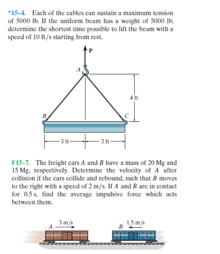 *15-4. Each of the cables can sustain a maximum tension
of 5000 lb. If the uniform beam has a weight of 5000 lb,
determine the shortest time possible to lift the beam with a
speed of 10 ft/s starting from rest.
4 ft
- 3 ft-
3 ft-
F15-7. The freight cars A and B have a mass of 20 Mg and
15 Mg, respectively. Determine the velocity of A after
collision if the cars collide and rebound, such that B moves
to the right with a speed of 2 m/s. If A and B are in contact
for 0.5 s, find the average impulsive force which acts
between them.
3 m/s
1.5 m/s
B
