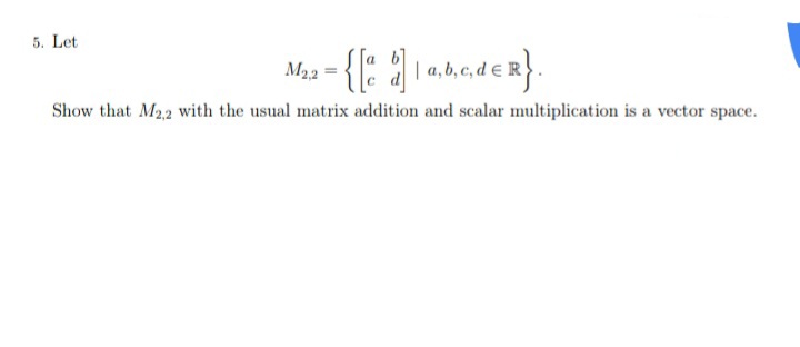 5. Let
M3 - {{: ahader}
M22 = {" a la,b,c, de R
Show that M22 with the usual matrix addition and scalar multiplication is a vector space.
