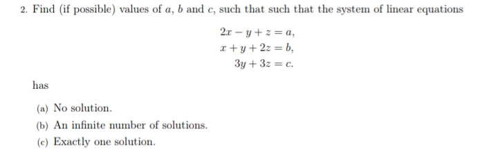 2. Find (if possible) values of a, b and e, such that such that the system of linear equations
2r – y + z = a,
x + y+2z = b,
3y + 3z = c.
has
(a) No solution.
(b) An infinite number of solutions.
(c) Exactly one solution.
