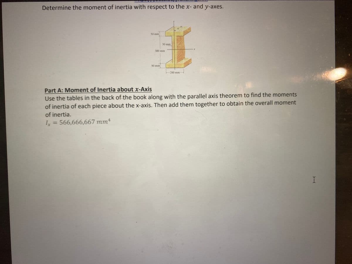 Determine the moment of inertia with respect to the x- and y-axes.
50 mm
50 mm
300 mm
50 mm
-200 mm
W
Part A: Moment of Inertia about x-Axis
Use the tables in the back of the book along with the parallel axis theorem to find the moments
of inertia of each piece about the x-axis. Then add them together to obtain the overall moment
of inertia.
Ix = 566,666,667 mm4
I