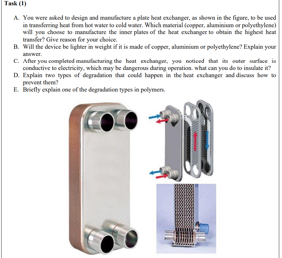 Task (1)
A. You were asked to design and manufacture a plate heat exchanger, as shown in the figure, to be used
in transferring heat from hot water to cold water. Which material (copper, aluminium or polyethylene)
will you choose to manufacture the inner plates of the heat exchanger to obtain the highest heat
transfer? Give reason for your choice.
B. Will the device be lighter in weight if it is made of copper, aluminium or polyethylene? Explain your
answer.
C. After you completed manufacturing the heat exchanger, you noticed that its outer surface is
conductive to electricity, which may be dangerous during operation. what can you do to insulate it?
D. Explain two types of degradation that could happen in the heat exchanger and discuss how to
prevent them?
E. Briefly explain one of the degradation types in polymers.

