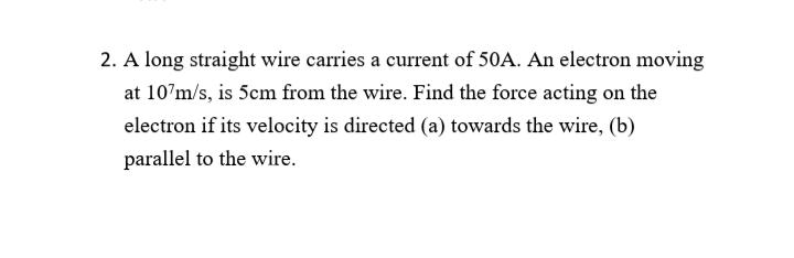 2. A long straight wire carries a current of 50A. An electron moving
at 107m/s, is 5cm from the wire. Find the force acting on the
electron if its velocity is directed (a) towards the wire, (b)
parallel to the wire.