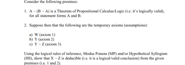 Consider the following premises:
1. A - (B - A) is a Theorem of Propositional Calculus/Logic (i.e. it's logically valid),
for all statement forms A and B.
2. Suppose then that the following are the temporary axioms (assumptions):
a) W (axiom 1)
b) Y (axiom 2)
c) Y - Z (axiom 3)
Using the logical rules of inference, Modus Ponens (MP) and/or Hypothetical Syllogism
(HS), show that X - Z is deducible (i.e. it is a logical/valid conclusion) from the given
premises (i.e. 1 and 2).
