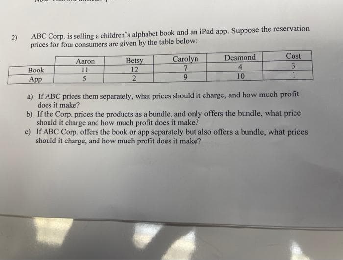 2)
ABC Corp. is selling a children's alphabet book and an iPad app. Suppose the reservation
prices for four consumers are given by the table below:
Desmond
Cost
Betsy
12
Carolyn
7
Aaron
4
3
Вook
11
5
App
2.
9.
10
a) If ABC prices them separately, what prices should it charge, and how much profit
does it make?
b) If the Corp. prices the products as a bundle, and only offers the bundle, what price
should it charge and how much profit does it make?
c) If ABC Corp. offers the book or app separately but also offers a bundle, what prices
should it charge, and how much profit does it make?
