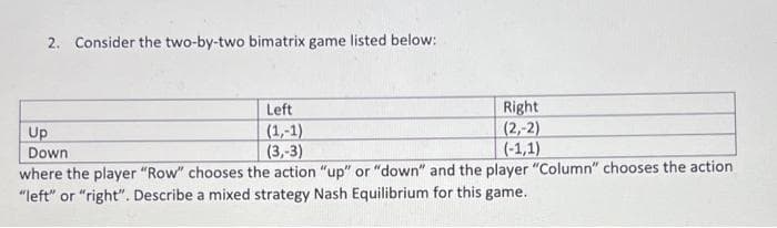 2. Consider the two-by-two bimatrix game listed below:
Left
Right
(2,-2)
(1,-1)
Up
Down
(3,-3)
(-1,1)
where the player "Row" chooses the action "up" or "down" and the player "Column" chooses the action
"left" or "right". Describe a mixed strategy Nash Equilibrium for this game.