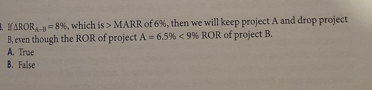 B. IFARORA-B=8%, which is > MARR of 6%, then we will keep project A and drop project
B, even though the ROR of project A = 6.5% < 9% ROR of project B.
A. True
%3D
B. False
