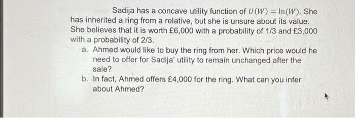 Sadija has a concave utility function of U(W) = In(W). She
has inherited a ring from a relative, but she is unsure about its value.
She believes that it is worth £6,000 with a probability of 1/3 and £3,000
with a probability of 2/3.
a. Ahmed would like to buy the ring from her. Which price would he
need to offer for Sadija' utility to remain unchanged after the
sale?
b. In fact, Ahmed offers £4,000 for the ring. What can you infer
about Ahmed?
