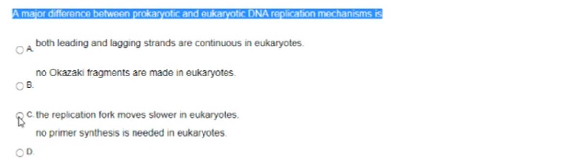 A major difference between prokaryotic and eukaryotic DNA replication mechanisms is
both leading and lagging strands are continuous in eukaryotes.
no Okazaki fragments are made in eukaryotes.
O B.
C. the replication fork moves slower in eukaryotes.
no primer synthesis is needed in eukaryotes.
OD.
