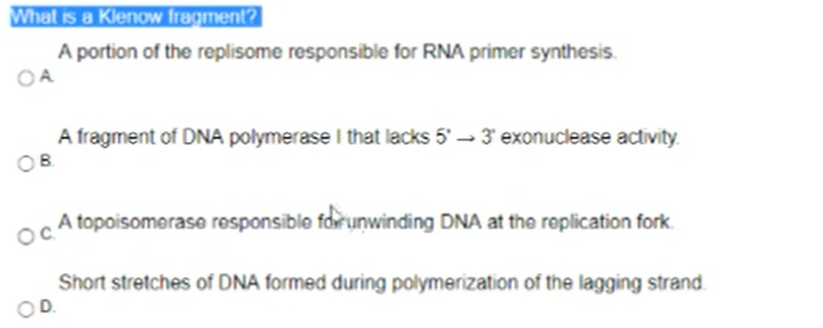 What is a Klenow fragment?
A portion of the replisome responsible for RNA primer synthesis.
OA
A fragment of DNA polymerase I that lacks 5' → 3 exonuclease activity
A topoisomerase responsible foirunwinding DNA at the roplication fork.
Short stretches of DNA formed during polymerization of the lagging strand.
OD.
