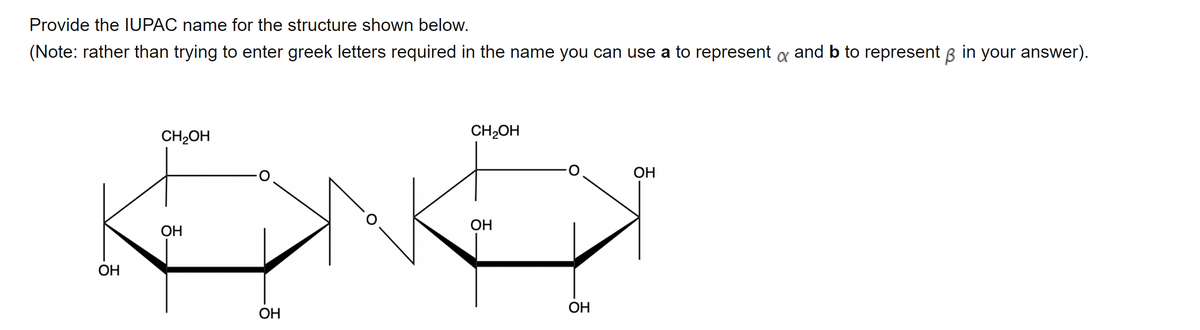 Provide the IUPAC name for the structure shown below.
(Note: rather than trying to enter greek letters required in the name you can use a to represent a and b to represent B in your answer).
CH2OH
CH2OH
OH
ОН
ОН
OH
ОН
OH
