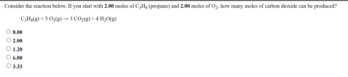 Consider the reaction below. If you start with 2.00 moles of C3Hg (propane) and 2.00 moles of O2, how many moles of carbon dioxide can be produced?
C3Hg(g) + 5 O2(g) → 3 CO2(g) + 4 H20(g)
8.00
O 2.00
O 1.20
6.00
3.33
