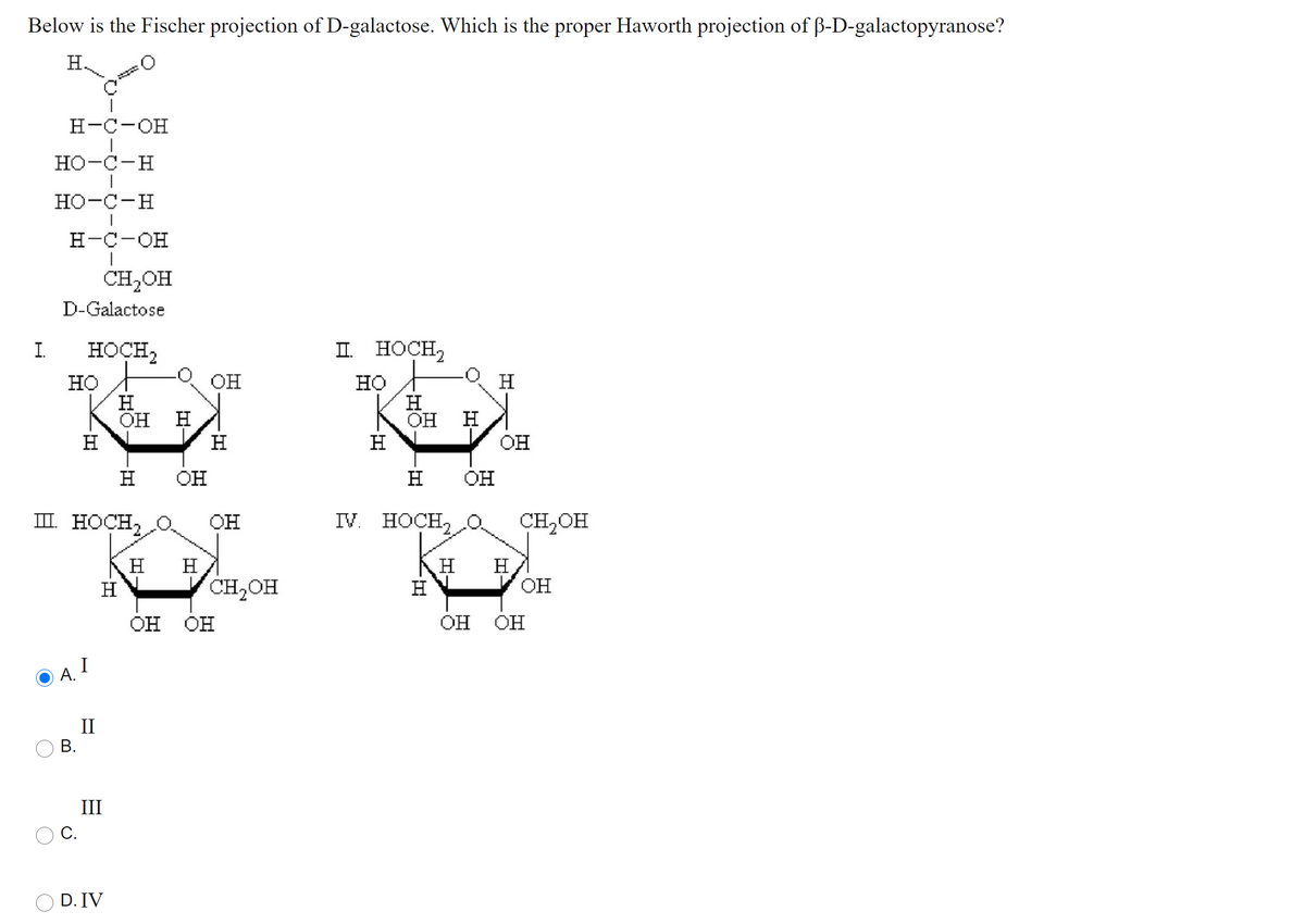 Below is the Fischer projection of D-galactose. Which is the proper Haworth projection of ß-D-galactopyranose?
H
н-с-он
но-с-н
но-с-н
н-с-он
CH2OH
D-Galactose
I.
HOÇH,
II. HOCH,
он
но
H
ОН Н
H
H
но
H
он
H
H
H
он
H
он
H
он
ш носн2
он
IV. HOCH,
CH2OH
H
OH
H
H
H
H
CH2OH
H
он Он
он Он
I
А.
II
В.
III
С.
D. IV
