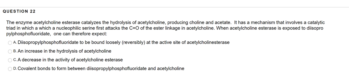 QUESTION 22
The enzyme acetylcholine esterase catalyzes the hydrolysis of acetylcholine, producing choline and acetate. It has a mechanism that involves a catalytic
triad in which a which a nucleophilic serine first attacks the C=O of the ester linkage in acetylcholine. When acetylcholine esterase is exposed to diisopro
pylphosphofluoridate, one can therefore expect:
O A. Diisopropylphosphofluoridate to be bound loosely (reversibly) at the active site of acetylcholinesterase
O B. An increase in the hydrolysis of acetylcholine
O C.A decrease in the activity of acetylcholine esterase
O D. Covalent bonds to form between diisopropylphosphofluoridate and acetylcholine
