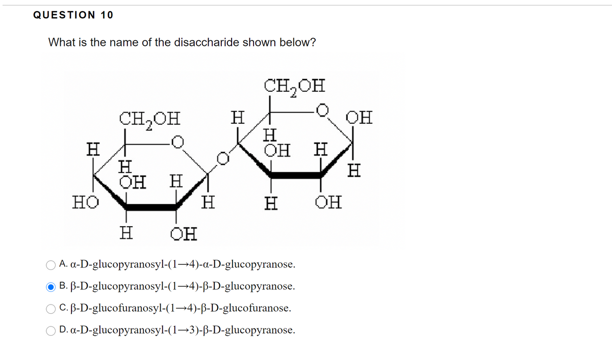 QUESTION 10
What is the name of the disaccharide shown below?
CH2OH
OH
H
H
OH
CH2OH
H.
H
Он
H.
H
H
но
H
H
OH
H
он
O A. a-D-glucopyranosyl-(1→4)-a-D-glucopyranose.
O B. B-D-glucopyranosyl-(1→4)-ß-D-glucopyranose.
O C. B-D-glucofuranosyl-(1→4)-ß-D-glucofuranose.
O D. a-D-glucopyranosyl-(1→3)-B-D-glucopyranose.
