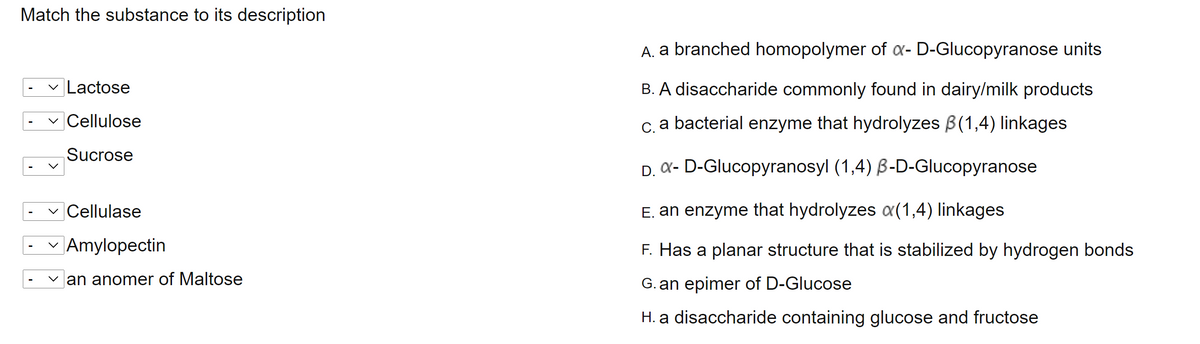 Match the substance to its description
A. a branched homopolymer of a- D-Glucopyranose units
Lactose
B. A disaccharide commonly found in dairy/milk products
|Cellulose
c. a bacterial enzyme that hydrolyzes B(1,4) linkages
Sucrose
D. X- D-Glucopyranosyl (1,4) B-D-Glucopyranose
Cellulase
E. an enzyme that hydrolyzes a(1,4) linkages
|Amylopectin
F. Has a planar structure that is stabilized by hydrogen bonds
an anomer of Maltose
G. an epimer of D-Glucose
H. a disaccharide containing glucose and fructose
