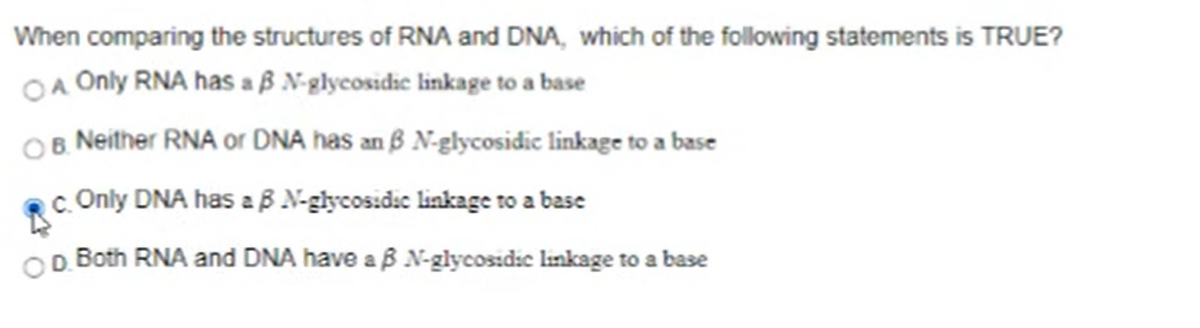 When comparing the structures of RNA and DNA, which of the following statements is TRUE?
OA Only RNA has a ß N-glycosidie linkage to a base
OB. Neither RNA or DNA has an ß N-glycosidic linkage to a base
c. Only DNA has aB N-glycos.dic linkage to a base
OD Both RNA and DNA have aß N-glycosidic lınkage to a base
