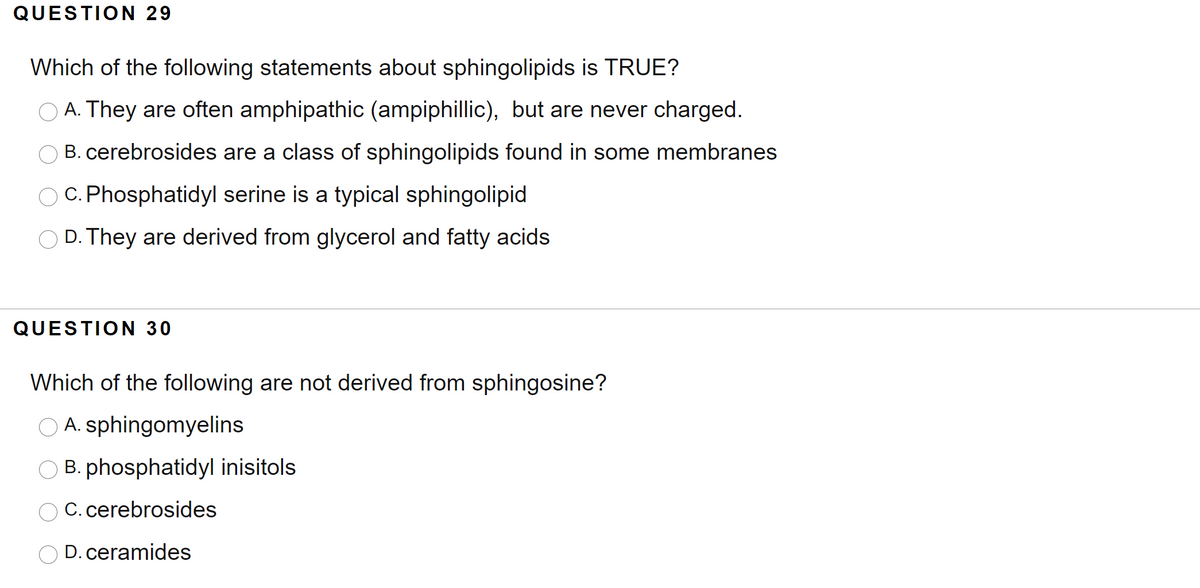 QUESTION 29
Which of the following statements about sphingolipids is TRUE?
A. They are often amphipathic (ampiphillic), but are never charged.
O B. cerebrosides are a class of sphingolipids found in some membranes
O C. Phosphatidyl serine is a typical sphingolipid
D. They are derived from glycerol and fatty acids
QUESTION 30
Which of the following are not derived from sphingosine?
O A. sphingomyelins
O B. phosphatidyl inisitols
C. cerebrosides
O D. ceramides
