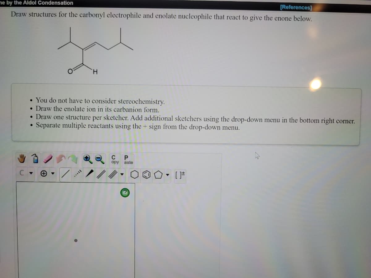 ne by the Aldol Condensation
[References]
Draw structures for the carbonyl electrophile and enolate nucleophile that react to give the enone below.
H.
• You do not have to consider stereochemistry.
• Draw the enolate ion in its carbanion form.
Draw one structure per sketcher. Add additional sketchers using the drop-down menu in the bottom right corner.
Separate multiple reactants using the + sign from the drop-down menu.
C
opy aste
