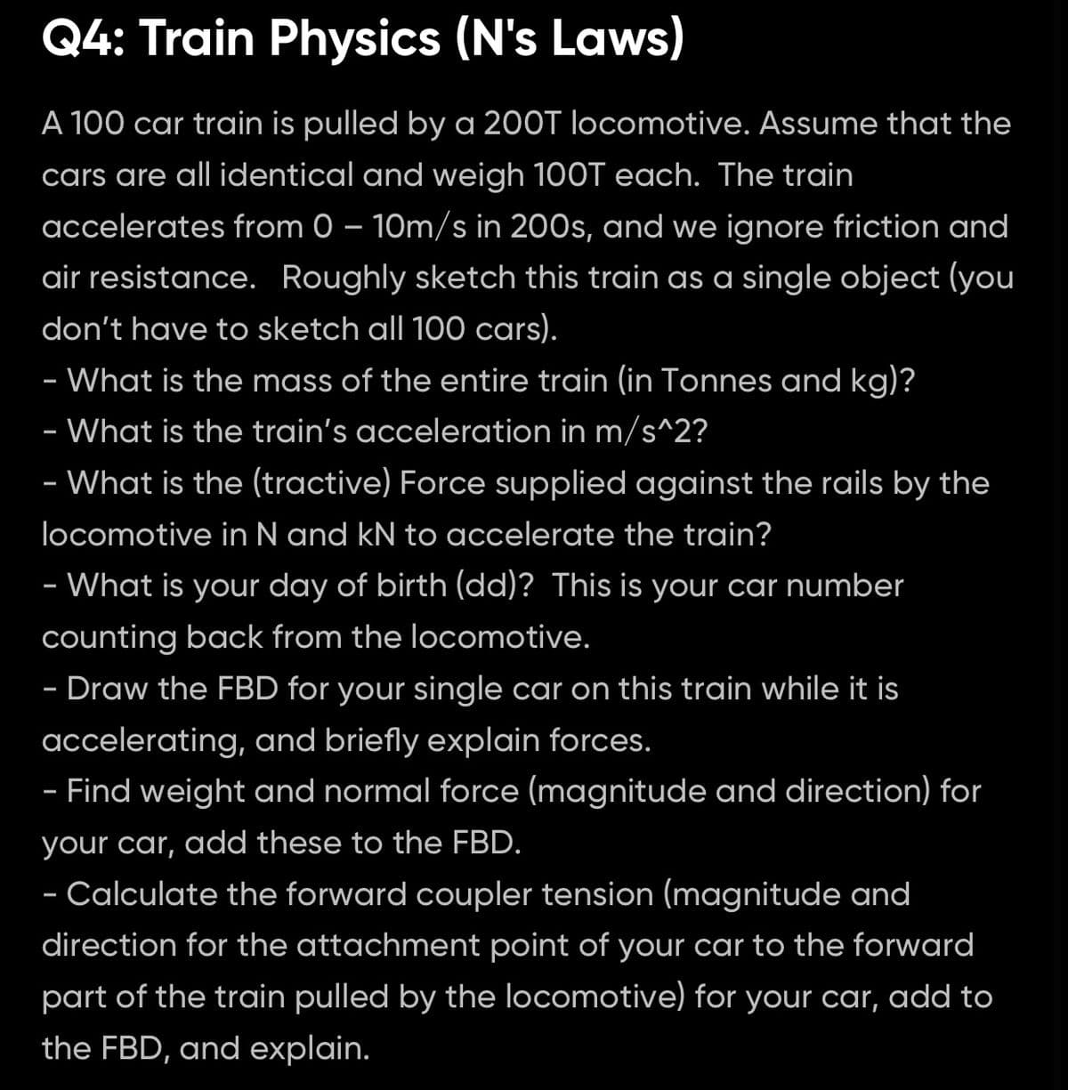 Q4: Train Physics (N's Laws)
A 100 car train is pulled by a 200T locomotive. Assume that the
cars are all identical and weigh 100T each. The train
accelerates from 0 – 10m/s in 200s, and we ignore friction and
air resistance. Roughly sketch this train as a single object (you
don't have to sketch all 100 cars).
- What is the mass of the entire train (in Tonnes and kg)?
-
- What is the train's acceleration in m/s^2?
- What is the (tractive) Force supplied against the rails by the
locomotive in N and kN to accelerate the train?
- What is your day of birth (dd)? This is your car number
counting back from the locomotive.
- Draw the FBD for your single car on this train while it is
-
accelerating, and briefly explain forces.
- Find weight and normal force (magnitude and direction) for
your car, add these to the FBD.
- Calculate the forward coupler tension (magnitude and
direction for the attachment point of your car to the forward
part of the train pulled by the locomotive) for your car, add to
the FBD, and explain.
